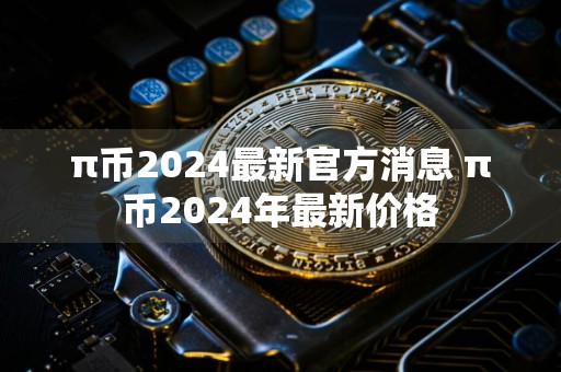 π币2024最新官方消息 π币2024年最新价格