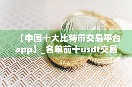 【中国十大比特币交易平台app】_名单前十usdt交易平台排名合集