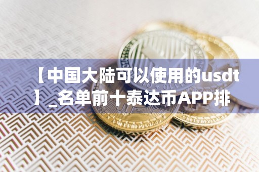 【中国大陆可以使用的usdt】_名单前十泰达币APP排名盘点