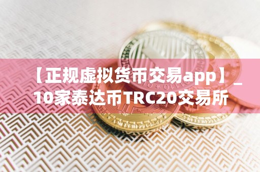 【正规虚拟货币交易app】_10家泰达币TRC20交易所排行榜