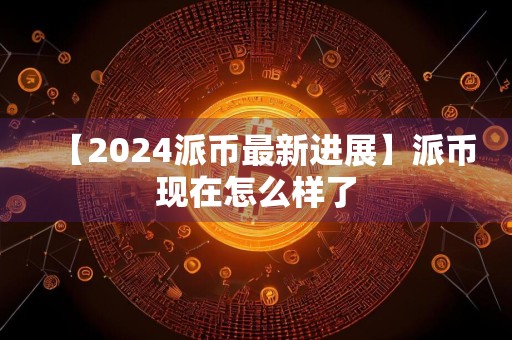 【2024派币最新进展】派币现在怎么样了