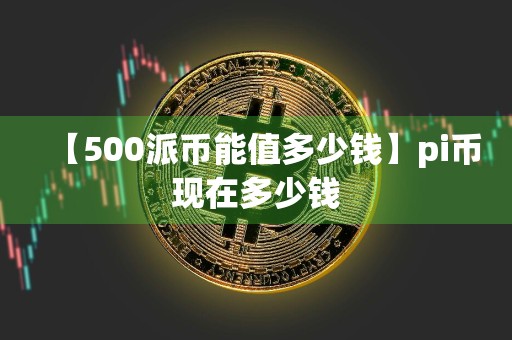 【500派币能值多少钱】pi币现在多少钱