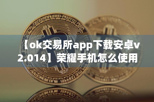 【ok交易所app下载安卓v2.014】荣耀手机怎么使用欧意软件