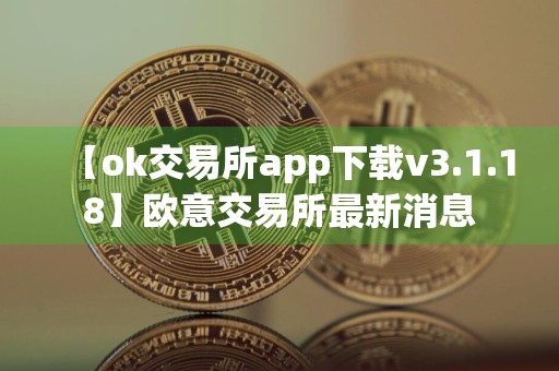 【ok交易所app下载v3.1.18】欧意交易所最新消息