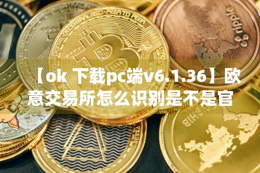 【ok 下载pc端v6.1.36】欧意交易所怎么识别是不是官网