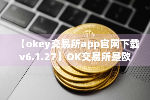 【okey交易所app官网下载v6.1.27】OK交易所是欧意吗
