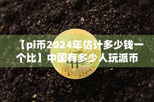 【pi币2024年估计多少钱一个比】中国有多少人玩派币