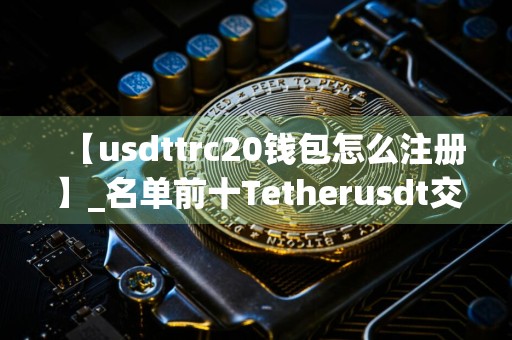 【usdttrc20钱包怎么注册】_名单前十Tetherusdt交易所名单