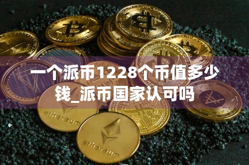 一个派币1228个币值多少钱_派币国家认可吗