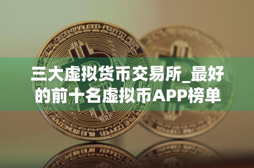 三大虚拟货币交易所_最好的前十名虚拟币APP榜单