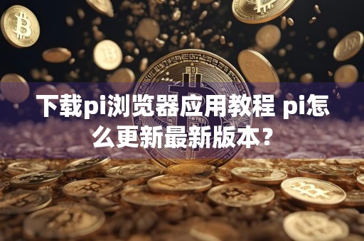 下载pi浏览器应用教程 pi怎么更新最新版本？