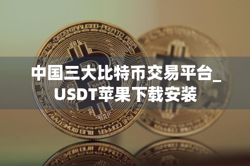 中国三大比特币交易平台_USDT苹果下载安装