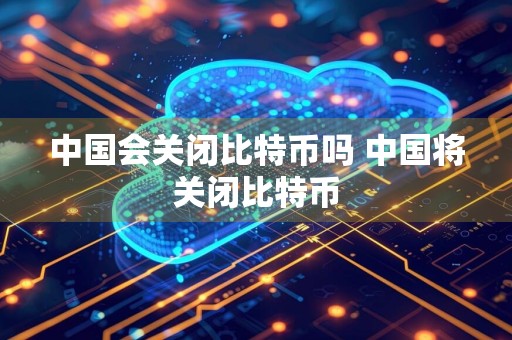 中国会关闭比特币吗 中国将关闭比特币