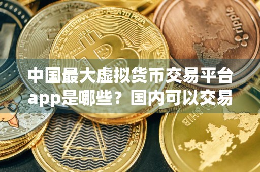 中国最大虚拟货币交易平台app是哪些？国内可以交易虚拟货币的平台