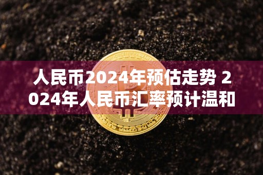 人民币2024年预估走势 2024年人民币汇率预计温和波动