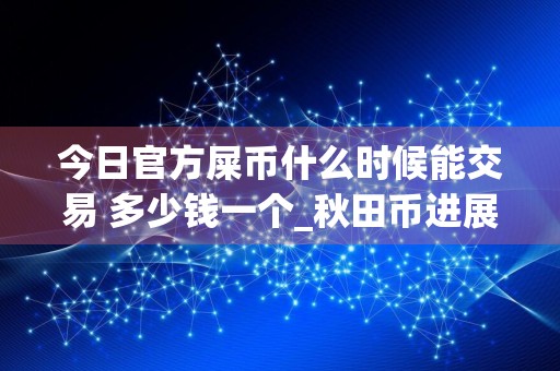 今日官方屎币什么时候能交易 多少钱一个_秋田币进展