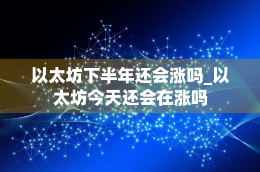 以太坊下半年还会涨吗_以太坊今天还会在涨吗