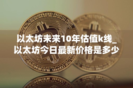 以太坊未来10年估值k线_以太坊今日最新价格是多少钱一个