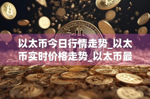 以太币今日行情走势_以太币实时价格走势_以太币最新价格