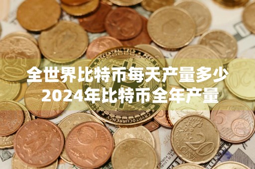 全世界比特币每天产量多少 2024年比特币全年产量