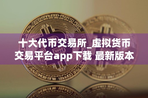 十大代币交易所_虚拟货币交易平台app下载 最新版本