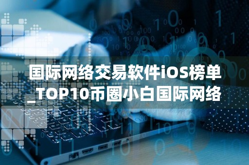 国际网络交易软件iOS榜单_TOP10币圈小白国际网络交易软件排名