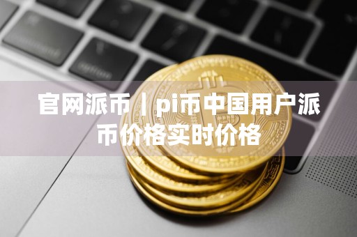 官网派币｜pi币中国用户派币价格实时价格