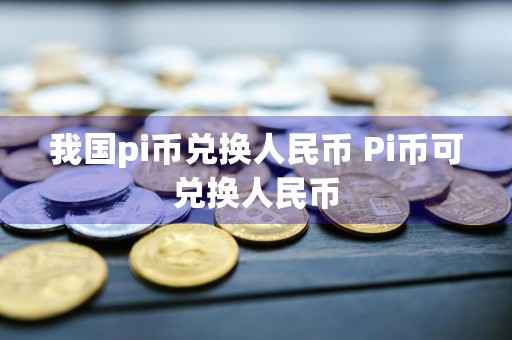 我国pi币兑换人民币 Pi币可兑换人民币