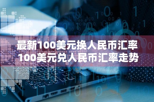 最新100美元换人民币汇率 100美元兑人民币汇率走势