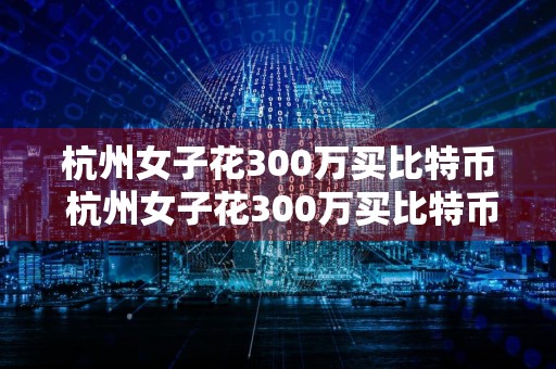 杭州女子花300万买比特币 杭州女子花300万买比特币后续