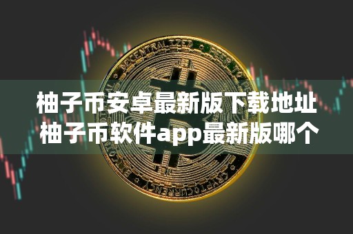 柚子币安卓最新版下载地址 柚子币软件app最新版哪个平台下载