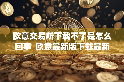 欧意交易所下载不了是怎么回事欧意最新版下载最新官方app