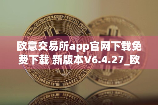 欧意交易所app官网下载免费下载 新版本V6.4.27_欧意还能下载吗