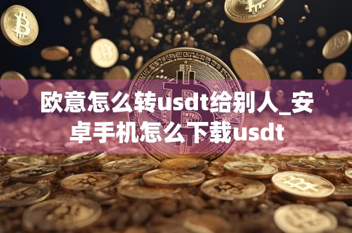 欧意怎么转usdt给别人_安卓手机怎么下载usdt