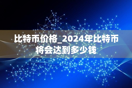 比特币价格_2024年比特币将会达到多少钱