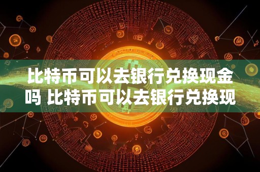 比特币可以去银行兑换现金吗 比特币可以去银行兑换现金吗现在