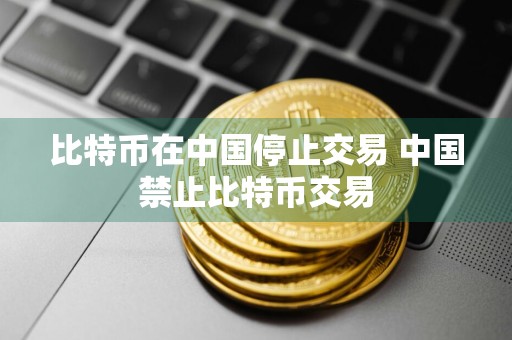 比特币在中国停止交易 中国禁止比特币交易