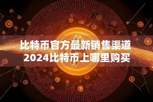 比特币官方最新销售渠道 2024比特币上哪里购买