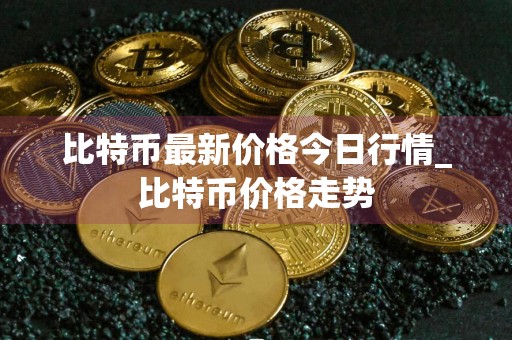 比特币最新价格今日行情_比特币价格走势