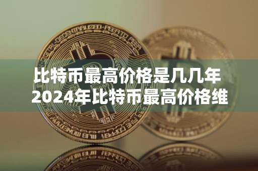 比特币最高价格是几几年 2024年比特币最高价格维持多久