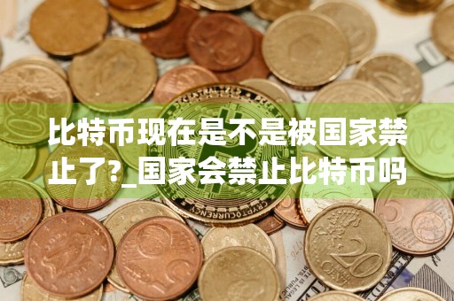 比特币现在是不是被国家禁止了?_国家会禁止比特币吗