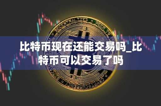 比特币现在还能交易吗_比特币可以交易了吗