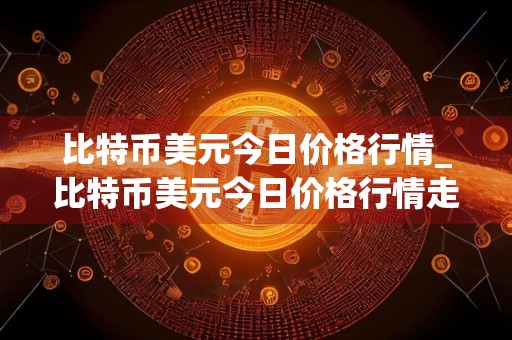 比特币美元今日价格行情_比特币美元今日价格行情走势图