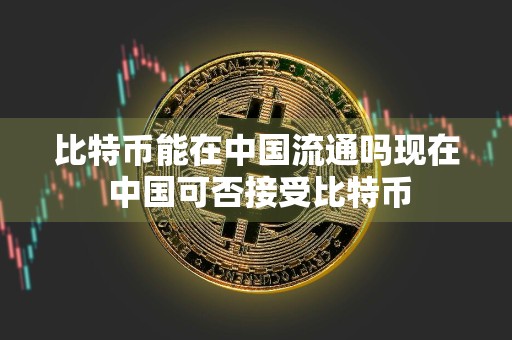 比特币能在中国流通吗现在 中国可否接受比特币