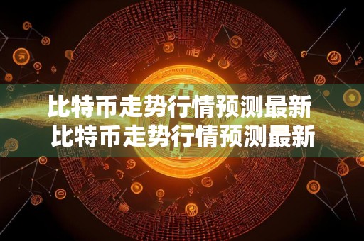 比特币走势行情预测最新 比特币走势行情预测最新