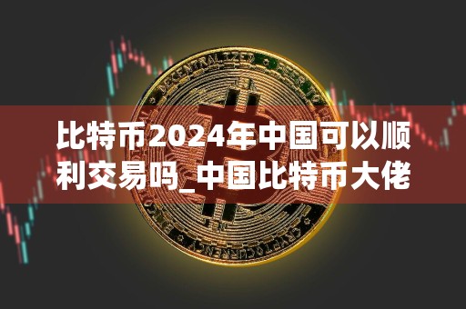 比特币2024年中国可以顺利交易吗_中国比特币大佬