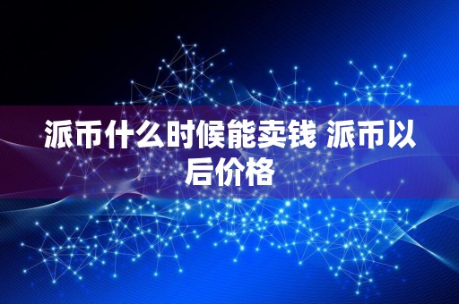 派币什么时候能卖钱 派币以后价格