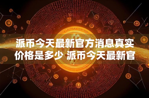 派币今天最新官方消息真实价格是多少 派币今天最新官方消息真实