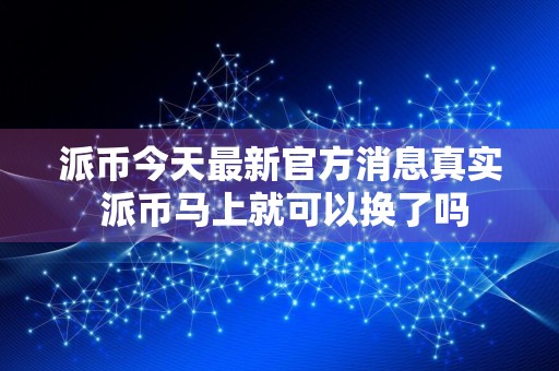 派币今天最新官方消息真实 派币马上就可以换了吗