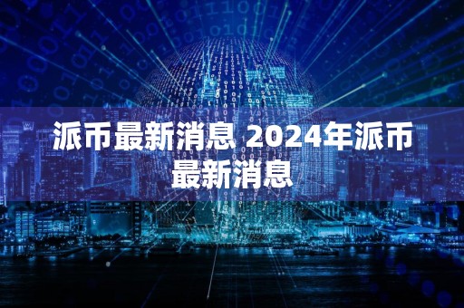 派币最新消息 2024年派币最新消息